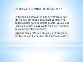 GLORIA MICHELL MARIN RODRIGUEZ 11-17 
La tecnología para mi es una herramienta muy 
útil ya que nos sirven para muchas cosas y la 
podemos usar para beneficio propio, ya que nos 
facilita las cosas y nos ayuda mucho en cuestión 
de conocimientos y avances. 
Digamos como esta vez para nuestro proyecto 
nos fue muy útil y nos facilito mucho las cosas. 
