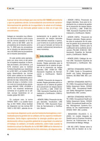 trabajan en mercados muy diferen-
tes, de forma similar a como ocurre
con las normas basadas en la ISO
9000, como la QS 9000 para los
proveedores de la industria automo-
triz, TL 9000 para los proveedores
de la industria de telecomunicacio-
nes o AS 9000 para los proveedores
de la industria aeronáutica”.
En este sentido estos ejemplos,
junto con otros como el del sector
de la hostelería española, la Secre-
taria de Estado y de Comercio, y el
ICTE (Instituto para la Calidad
Turística Española) que, basándose
en la ISO 9001 y el modelo EFQM,
están desarrollando las normas
ICHE sobre calidad en los hoteles,
además de otros estándares para a-
gencias de viaje, restaurantes, esta-
ciones de esquí y montaña o turis-
mo rural con la ayuda de las asocia-
ciones INCAVE, ICRE, ATUDEM o
ACTR, nos muestran tendencias
contrarias en la gestión de la cali-
dad, aunque basándose en un
modelo global ISO 9001.
En cualquier caso, la norma
OHSAS 18001 o su posible futura
hija, la ISO 18000, ofrece facilidad
de integración con las normas ISO
14001 e ISO 9001, además de es-
tandarización de la gestión de la
prevención de riesgos laborales
entre distintas empresas o centros,
y por lo tanto es un punto de partida
en lo que el mercado (al menos de
carácter multinacional) demanda en
estos momentos.
7.- BIBLIOGRAFÍA
- AENOR. Prevención de riesgos la-
borales. Reglas generales para la
implantación de un sistema de ges-
tión de la prevención de riesgos
laborales. UNE 81900 EX: 1996.
Asociación Española de Normali-
zación y Certificación. Madrid.
1996a.
- AENOR. Prevención de riesgos la-
borales. Reglas generales para la e-
valuación de un sistema de gestión
de la prevención de riesgos labora-
les. (S.G.P.R.L.). UNE 81901 EX:
1996. Asociación Española de Nor-
malización y Certificación. (1996 b).
Madrid.
-AENOR (1996c): Prevención de ries-
gos laborales. Vocabulario. UNE
81902 EX: 1996. Asociación Espa-
ñola de Normalización y Certifica-
ción. Madrid.
- AENOR (1997a): Prevención de
riesgos laborales. Guía para la im-
plantación de un sistema de gestión
de la prevención de riesgos labora-
les. (S.G.P.R.L.). UNE 81905 EX:
1996. Asociación Española de Nor-
malización y Certificación. Madrid.
- AENOR (1997b): Prevención de
Riesgos Laborales. Reglas genera-
les para la evaluación de los siste-
mas de gestión de la prevención de
riesgos laborales. Criterios para la
cualificación de los auditores de pre-
vención. PN-UNE 81903 EX: 1997.
Asociación Española de Normali-
zación y Certificación. Madrid.
- AENOR (2000): Catálogo de nor-
mas UNE. Asociación Española de
Normalización y Certificación. Ma-
drid.
- BRITISH STANDARDS INSTITU-
TE (1996): Guide to Occupational
Health and Safety Management
Systems. BS 8800:1996. BSI. Lon-
dres.
- BRITISH STANDARDS INSTITU-
TE (1999): Occupational Health and
Safety Assesment Series. OHSAS
18001: 1999. Occupational Health
and Safety Management Systems-
Specification. BSI. Londres.
- BRITISH STANDARDS INSTITU-
TE (1999): Occupational Health and
Safety Assesment Series. OHSAS
18002. Occupational Health and Sa-
fety Management Systems:-Gui-
delines for the Implementation of
OHSAS 18001. BSI. Londres.
- BENAVIDES VELASCO, C. A.
(2000): Un modelo Integrado de
Gestión para la Empresa Industrial.
Servicio de Publicaciones de la
Universidad de Málaga. Málaga.
- DIE BG (1997) “Debate sobre la
Norma ISO de Gestión de la Se-
46.
ABRIL-JUNIO PREVENCIÓN Nº 156
A pesar de las desventajas que una norma ISO 18000 presentaría
y que no podemos obviar, la necesidad de una norma de carácter
internacional de gestión de la seguridad y la salud en el trabajo,
es evidente en un mercado global como es éste en el que nos
encontramos.
Las empresas disponen ya de una herramienta homogénea y nor-
malizada para la gestión de la calidad y de los aspectos medioam-
bientales. Sería lógico aprovechar la sinergia positiva que evi-
dentemente ofrece la gestión global de la seguridad y la salud en
el trabajo, la calidad y el medio ambiente, sobre todo cuando la
tendencia actual (la filosofía de la ISO 9001:2000 así lo denota) es
claramente a la integración de los tres sistemas y de algunos más.
 