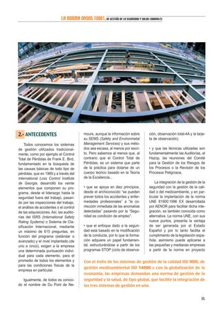 2.- ANTECEDENTES
Todos conocemos los sistemas
de gestión utilizados tradicional-
mente, como por ejemplo el Control
Total de Pérdidas de Frank E. Bird,
fundamentado en la búsqueda de
las causas básicas de todo tipo de
pérdidas, que en 1969 y a través del
International Loss Control Institute
de Georgia, desarrolló los veinte
elementos que componen su pro-
grama, desde el liderazgo hasta la
seguridad fuera del trabajo, pasan-
do por las inspecciones del trabajo,
el análisis de accidentes o el control
de las adquisiciones. Así, las audito-
rías del ISRS (International Safety
Rating Systems) o Sistema de Cla-
sificación Internacional, mediante
un máximo de 615 preguntas, en
función del programa (estándar o
avanzado) y el nivel implantado (de
uno a cinco), exigen a la empresa
una determinada puntuación indivi-
dual para cada elemento, para el
promedio de todos los elementos y
para las condiciones físicas de la
empresa en particular.
Igualmente, de todos es conoci-
do el nombre de Du Pont de Ne-
mours, aunque la información sobre
su SEMS (Safety and Environmetal
Management Services) y sus méto-
dos sea escasa, al menos por escri-
to. Pero sabemos al menos que, al
contrario que el Control Total de
Pérdidas, es un sistema que parte
de la práctica para dotarse de un
cuerpo teórico basado en la Teoría
de la Excelencia...
• que se apoya en diez principios,
desde el archiconocido “se pueden
prever todos los accidentes y enfer-
medades profesionales” a “la co-
rrección inmediata de las anomalías
detectadas” pasando por la “Segu-
ridad es condición de empleo”.
• que el enfoque dado a la seguri-
dad está basado en la modificación
de la conducta, por lo que la forma-
ción adquiere un papel fundamen-
tal, estructurándose a partir de los
programas STOP (ciclo de observa-
ción, observación total-4A y la tarje-
ta de observación).
• y que las técnicas utilizadas son
fundamentalmente las Auditorías, el
Hazop, las reuniones del Comité
para la Gestión de los Riesgos de
los Procesos o la Revisión de los
Procesos Peligrosos.
La integración de la gestión de la
seguridad con la gestión de la cali-
dad o del medioambiente, y en par-
ticular la implantación de la norma
UNE 81900:1996 EX desarrollada
por AENOR para facilitar dicha inte-
gración, es también conocida como
alternativa. La norma UNE, con sus
nueve puntos, presenta la ventaja
de ser generada por el Estado
Español y por lo tanto facilita el
cumplimiento de la legislación espa-
ñola; asimismo puede aplicarse a
las pequeñas y medianas empresas
a partir de la norma en proyecto
33.
LA NORMA OHSAS 18001,DE GESTIÓN DE LA SEGURIDAD Y SALUD LABORALES
Con el éxito de los sistemas de gestión de la calidad ISO 9000, de
gestión medioambiental ISO 14000 y con la globalización de la
economía, las empresas demandan una norma de gestión de la
seguridad y la salud, de tipo global, que facilite la integración de
los tres sistemas de gestión en uno.
 