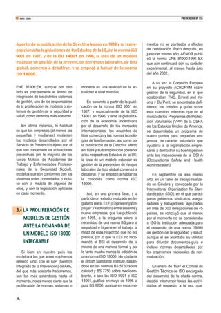 PNE 81906:EX, aunque por otro
lado es precisamente el ánimo de
integración de los distintos sistemas
de gestión, uno de los responsables
de la proliferación de modelos o sis-
temas de gestión de la seguridad y
salud, como veremos más adelante.
En última instancia, lo habitual
es que las empresas (al menos las
pequeñas y medianas) implanten
los modelos desarrollados por el
Servicio de Prevención Ajeno con el
que han concertado las actuaciones
preventivas (en la mayoría de los
casos Mutuas de Accidentes de
Trabajo y Enfermedades Profesio-
nales de la Seguridad Social),
modelos que son conformes con los
sistemas antes comentados o inclu-
so con la mezcla de algunos de
ellos, y con la legislación aplicable
en cada momento.
3.- LA PROLIFERACIÓN DE
MODELOS DE GESTIÓN
ANTE LA DEMANDA DE
UN MODELO ISO 18000
INTEGRABLE
Si bien en nuestro país los
modelos a los que antes nos hemos
referido junto con el GIP (Gestión
Integrada de la Prevención) de APA,
del que más adelante hablaremos,
son los más extendidos hasta el
momento, no es menos cierto que la
proliferación de normas, sistemas o
modelos es una realidad en la ac-
tualidad a nivel mundial.
En concreto a partir de la publi-
cación de la norma ISO 9001 en
1987, y especialmente de la ISO
14001 en 1996, y ante la globaliza-
ción de la economía, incentivada
por el desarrollo de los mercados
internacionales, los acuerdos de
libre comercio y las nuevas tecnolo-
gías de la información, así como por
la publicación de la Directiva Marco
en 1989 y su transposición posterior
a los respectivos Estados de la UE,
la idea de un modelo estándar de
gestión de la prevención de riesgos
laborales de tipo global comenzó a
debatirse, y se empezó a hablar de
la conocida como norma ISO
18000.
Así, en una primera fase, y a
partir de un estudio realizado en In-
glaterra por la EEF (Engineering Em-
ployer´s Federation) entre sesenta y
nueve empresas, que fue publicado
en 1995, a la pregunta sobre la
necesidad de una norma BS para la
seguridad e higiene en el trabajo, la
mitad de ellas respondió que no era
precisa, por lo que la EEF no reco-
mendó al BSI el desarrollo de la
misma de una manera formal y por
lo tanto mucho menos la edición de
una norma ISO 18000. No obstante
el British Standards Institute, basán-
dose en las normas BS 5750 sobre
calidad y BS 7750 sobre medioam-
biente, o sea las ISO 9001 e ISO
14001, publicó en mayo de 1996 la
guía BS 8800, aunque en esos mo-
mentos no se planteaba a efectos
de certificación. Poco después, en
junio del mismo año, AENOR publi-
có la norma UNE 81900:1996 EX
que aún continuará con su carácter
experimental, al menos hasta julio
del año 2002.
A su vez la Comisión Europea
en su proyecto ACRONYM sobre
gestión de la seguridad, en el que
colaboraban TNO, Ernest and Yo-
ung y Du Pont, se encontraba defi-
niendo los criterios y guías sobre
esta cuestión, mientras que en el
marco de los Programas de Protec-
ción Voluntarios (VPP) de la OSHA
de los Estados Unidos de América,
se desarrollaba un programa de
cuatro puntos para pequeñas em-
presas, de carácter voluntario, que
ayudaría a la organización empre-
sarial a demostrar su buena gestión
ante las inspecciones de la OSHA
(Occupational Safety and Health
Administration).
En septiembre de ese mismo
año, en un Taller de trabajo realiza-
do en Ginebra y convocado por la
International Organization for Stan-
dardization (ISO), en el que partici-
paron gobiernos, sindicatos, asegu-
radores y trabajadores, agrupados
en más de 300 delegaciones de 45
países, se concluyó que al menos
por el momento no se consideraba
a ISO la Institución adecuada para
el desarrollo de una norma 18000
de gestión de la seguridad y salud,
aunque sí se acordaba su utilidad
para difundir documentos-guía e
incluso normas desarrolladas por
los organismos nacionales de nor-
malización.
En enero de 1997 el Comité de
Gestión Técnica de ISO encargado
del desarrollo de la citada norma,
decidió interrumpir todas las activi-
dades al respecto, a la vez, que,
34.
ABRIL-JUNIO PREVENCIÓN Nº 156
A partir de la publicación de la Directiva Marco en 1989 y su trans-
posición a las legislaciones de los Estados de la UE, de la norma ISO
9001 en 1987, y de la ISO 14001 en 1996, la idea de un modelo
estándar de gestión de la prevención de riesgos laborales, de tipo
global, comenzó a debatirse, y se empezó a hablar de la norma
ISO 18000.
 