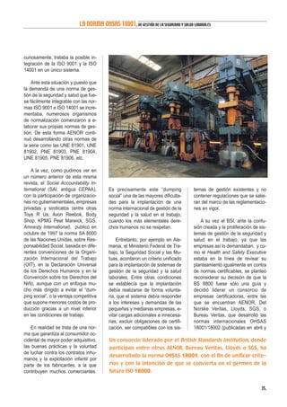 curiosamente, trataba la posible in-
tegración de la ISO 9001 y la ISO
14001 en un único sistema.
Ante esta situación y puesto que
la demanda de una norma de ges-
tión de la seguridad y salud que fue-
se fácilmente integrable con las nor-
mas ISO 9001 e ISO 14001 se incre-
mentaba, numerosos organismos
de normalización comenzaron a e-
laborar sus propias normas de ges-
tión. De esta forma AENOR conti-
nuó desarrollando otras normas de
la serie como las UNE 81901, UNE
81902, PNE 81903, PNE 81904,
UNE 81905, PNE 81906, etc.
A la vez, como pudimos ver en
un número anterior de esta misma
revista, el Social Accountability In-
ternational (SAI, antigua CEPAA),
con la participación de organizacio-
nes no gubernamentales, empresas
privadas y sindicatos (entre otras
Toys R Us, Avon Reebok, Body
Shop, KPMG Peat Marwick, SGS,
Amnesty International), publicó en
octubre de 1997 la norma SA 8000
de las Naciones Unidas, sobre Res-
ponsabilidad Social, basada en dife-
rentes convenciones de la Organi-
zación Internacional del Trabajo
(OIT), en la Declaración Universal
de los Derechos Humanos y en la
Convención sobre los Derechos del
Niño, aunque con un enfoque mu-
cho más dirigido a evitar el “dum-
ping social”, o la ventaja competitiva
que supone menores costos de pro-
ducción gracias a un nivel inferior
en las condiciones de trabajo.
En realidad se trata de una nor-
ma que garantiza al consumidor oc-
cidental de mayor poder adquisitivo,
las buenas prácticas y la voluntad
de luchar contra los contratos inhu-
manos y la explotación infantil por
parte de los fabricantes, a la que
contribuyen muchos comerciantes.
Es precisamente este “dumping
social” una de las mayores dificulta-
des para la implantación de una
norma internacional de gestión de la
seguridad y la salud en el trabajo,
cuando los más elementales dere-
chos humanos no se respetan.
Entretanto, por ejemplo en Ale-
mania, el Ministerio Federal de Tra-
bajo, la Seguridad Social y las Mu-
tuas, acordaron un criterio unificado
para la implantación de sistemas de
gestión de la seguridad y la salud
laborales. Entre otras condiciones
se establecía que la implantación
debía realizarse de forma volunta-
ria, que el sistema debía responder
a los intereses y demandas de las
pequeñas y medianas empresas, e-
vitar cargas adicionales e innecesa-
rias, excluir obligaciones de certifi-
cación, ser compatibles con los sis-
temas de gestión existentes y no
contener regulaciones que se salie-
ran del marco de las reglamentacio-
nes en vigor.
A su vez el BSI, ante la confu-
sión creada y la proliferación de sis-
temas de gestión de la seguridad y
salud en el trabajo, ya que las
empresas así lo demandaban, y co-
mo el Health and Safety Executive
estaba en la línea de revisar su
planteamiento igualmente en contra
de normas certificables, se planteó
reconsiderar su decisión de que la
BS 8800 fuese sólo una guía y
decidió liderar un consorcio de
empresas certificadoras, entre las
que se encuentran AENOR, Det
Norske Veritas, Lloyds, SGS, o
Bureau Veritas, que desarrolló las
normas internacionales OHSAS
18001/18002 (publicadas en abril y
35.
LA NORMA OHSAS 18001,DE GESTIÓN DE LA SEGURIDAD Y SALUD LABORALES
Un consorcio liderado por el British Standards Institution, donde
participan entre otros AENOR, Bureau Veritas, Lloyds o SGS, ha
desarrollado la norma OHSAS 18001, con el fin de unificar crite-
rios y con la intención de que se convierta en el germen de la
futura ISO 18000.
 