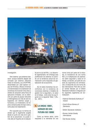investigación.
Otro sistema que podemos des-
tacar, aunque bastante alejado del
concepto que estamos utilizando
hasta el momento, es el KVP2/PRL
desarrollado por José Ignacio Ló-
pez de Arriortúa y Mutua Universal,
y fundamentado en la realización de
workshops de duración (tres días) y
ámbito de actuación (área física de
aplicación) limitados, con la obten-
ción por parte de grupos reducidos
y heterogéneos (no más de seis tra-
bajadores con distintos cargos y
funciones, y un moderador), de me-
joras consensuadas de bajo coste y
corto plazo de implantación.
Por supuesto que no hemos de
olvidar que lo legalmente exigible
desde el punto de vista de la ges-
tión de la prevención, no puede ir
más allá (en España) de lo estipula-
do por la Ley de P.R.L. y su desarro-
llo reglamentario. Sin embargo esta
proliferación de sistemas no coinci-
de con la tendencia actual de nor-
malización como respuesta a la glo-
balización de la economía.
Así en estos momentos nos en-
contramos con la existencia de
numerosos sistemas o modelos de
gestión de la seguridad y la salud
en el trabajo, entre otros los que fi-
guran en la siguiente Tabla 1 (Ru-
bio, 2001).
4.- LA OHSAS 18001,
GERMEN DE UNA
FUTURA ISO 18000
Como ya hemos dicho, como
respuesta a la demanda de una
norma única por parte de la indus-
tria, la inexistencia de una norma
ISO y la multiplicación de estánda-
res sobre seguridad y salud en el
trabajo, se decidió, por parte de una
serie de organismos de normaliza-
ción, el desarrollo de una norma de
tipo internacional. Para ello se creó
un comité liderado por el British
Standards Institution e integrado por
los siguientes organismos de nor-
malización:
• National Standards Authority of
Ireland.
• South African Bureau of
Standards.
• British Standards Institution.
• Bureau Veritas Quality
International.
• Det Norske Veritas.
37.
LA NORMA OHSAS 18001,DE GESTIÓN DE LA SEGURIDAD Y SALUD LABORALES
 