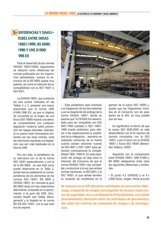 5.- DIFERENCIAS Y SIMILI-
TUDES ENTRE OHSAS
18001:1999, BS 8800:
1996 Y UNE 81900:
996 EX
Para el desarrollo de las normas
OHSAS 18001/18002, lógicamente
se utilizaron como referencias las
normas publicadas por los organis-
mos participantes, aunque la es-
tructura de la BS 8800 queda muy
patente, así como la intención de su
compatibilidad con la ISO 14001 e
ISO 9001.
La OHSAS 18001, que consta de
los seis puntos indicados en las
Tablas 2 y 3, presenta una mayor
elasticidad que la norma UNE
81900:1996 EX, ya que el objetivo
de convertirla en el origen de una
futura ISO 18000 impone una eleva-
da compatibilidad con cualquier
legislación moderna sobre preven-
ción de riesgos laborales. Además,
al no querer crear innecesarias ten-
siones con las otras normas, evita
las menciones expresas a la legisla-
ción que son más habituales en la
Norma UNE.
Por otro lado, el paralelismo de
su estructura con la de la norma
ISO 14001 especialmente, y con la
de la BS 8800, es casi total como
puede observarse en la Tabla 2,
donde hemos establecido la corres-
pondencia de los elementos de las
normas ISO 14001, BS 8800 y
OHSAS 18001. En concreto la guía
BS 8800 nació con dos redacciones
alternativas, la basada en la aproxi-
mación a la guía del HSE (Suc-
cessful Health and Safety Mana-
gement) y la basada en la norma
BS EN ISO 14001, con lo que esto
era de esperar.
Este paralelismo está orientado
a la integración de los tres sistemas
y así se desprende del prólogo de la
norma OHSAS 18001, donde se
expone que “la OHSAS fue desarro-
llada para ser compatible con ISO
9001:1994 (calidad) e ISO 14001:
1996 (medio ambiente), para ofre-
cer a las organizaciones la posibili-
dad de la integración... asimismo se
realizarán revisiones de la misma
cuando existan ediciones nuevas
de ISO 9001 o ISO 14001 para ga-
rantizar continuamente la compati-
bilidad” (BSI, 1999:5). En esta expo-
sición del prólogo se deja clara la
intención del Consorcio de que la
norma OHSAS 18001 sea compati-
ble y evolucione a la vez que ambas
normas hermanas, la ISO 9001 y la
ISO 14001, lo que señala también
su vocación de constituirse en el
germen de la futura ISO 18000 y,
puesto que los Organismos inclui-
dos en el Consorcio son de peso
dentro de la ISO, es muy posible
que así sea.
Es significativo el hecho de que
la nueva ISO 9000:2000 se esté
desarrollando con el fin expreso de
hacerla compatible con la ISO
14001, y por lo tanto con la OHSAS
18001 y futura ISO 18000 (Benavi-
des Velasco, 2000).
Siguiendo con la comparación
entre OHSAS 18001, UNE 81900 y
BS 8800, destacamos entre otras
las siguientes diferencias y similitu-
des:
• El punto 4.2 (OHSAS) y el 4.1
(UNE-Guía) exigen, frente al punto
39.
LA NORMA OHSAS 18001,DE GESTIÓN DE LA SEGURIDAD Y SALUD LABORALES
Se incluyen en el GIP dieciocho actividades de prevención (lide-
razgo, evaluación de riesgos, investigación de sucesos, inspeccio-
nes de seguridad, etc.) y un Manual de Procedimiento, con veinte
procedimientos; dieciocho sobre las actividades de prevención y
dos sobre los criterios de evaluación de riesgos y de investiga-
ción.
 