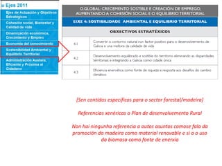 [Sen contidos especificos para o sector forestal/madeira]
Referencias xenéricas o Plan de desenvolvemento Rural
Non hai ningunha referencia a outos asuntos comose fala da
promoción da madeira como material renovable e si a o uso
da biomasa como fonte de enerxía
 