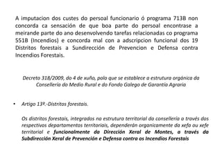 Decreto 318/2009, do 4 de xuño, polo que se establece a estrutura orgánica da
Consellería do Medio Rural e do Fondo Galego de Garantía Agraria
• Artigo 13º.-Distritos forestais.
Os distritos forestais, integrados na estrutura territorial da consellería a través dos
respectivos departamentos territoriais, dependerán organicamente da xefa ou xefe
territorial e funcionalmente da Dirección Xeral de Montes, a través da
Subdirección Xeral de Prevención e Defensa contra os Incendios Forestais
A imputacion dos custes do persoal funcionario ó programa 713B non
concorda ca sensación de que boa parte do persoal encontrase a
meirande parte do ano desenvolvendo tarefas relacionadas co programa
551B (Incendios) e concorda mal con a adscripcion funcional dos 19
Distritos forestais a Sundirección de Prevencion e Defensa contra
Incendios Forestais.
 