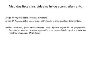 Artigo 2º.-Imposto sobre sucesións e doazóns.
Artigo 3º.-Imposto sobre transmisións patrimoniais e actos xurídicos documentados
Inclúen exencións, pero exclusivamente, para algunos supuestos de propietarios
forestais pertencentes a unha agrupación com personalidade xurídica inscrita no
rexistro que vai crear Medio Rural
Medidas fiscais incluidas na lei de acompañamento
 