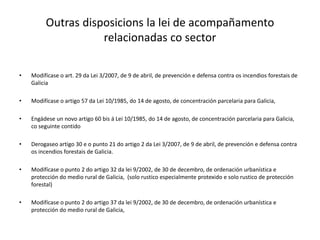 Outras disposicions la lei de acompañamento
relacionadas co sector
• Modifícase o art. 29 da Lei 3/2007, de 9 de abril, de prevención e defensa contra os incendios forestais de
Galicia
• Modifícase o artigo 57 da Lei 10/1985, do 14 de agosto, de concentración parcelaria para Galicia,
• Engádese un novo artigo 60 bis á Lei 10/1985, do 14 de agosto, de concentración parcelaria para Galicia,
co seguinte contido
• Derogaseo artigo 30 e o punto 21 do artigo 2 da Lei 3/2007, de 9 de abril, de prevención e defensa contra
os incendios forestais de Galicia.
• Modifícase o punto 2 do artigo 32 da lei 9/2002, de 30 de decembro, de ordenación urbanística e
protección do medio rural de Galicia, (solo rustico especialmente protexido e solo rustico de protección
forestal)
• Modifícase o punto 2 do artigo 37 da lei 9/2002, de 30 de decembro, de ordenación urbanística e
protección do medio rural de Galicia,
 