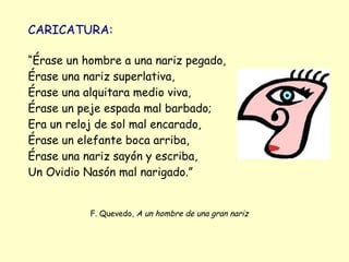 CARICATURA:

“Érase un hombre a una nariz pegado,
Érase una nariz superlativa,
Érase una alquitara medio viva,
Érase un peje espada mal barbado;
Era un reloj de sol mal encarado,
Érase un elefante boca arriba,
Érase una nariz sayón y escriba,
Un Ovidio Nasón mal narigado.”


           F. Quevedo, A un hombre de una gran nariz
 