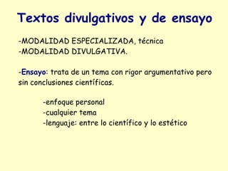 Textos divulgativos y de ensayo
-MODALIDAD ESPECIALIZADA, técnica
-MODALIDAD DIVULGATIVA.

-Ensayo: trata de un tema con rigor argumentativo pero
sin conclusiones científicas.

      -enfoque personal
      -cualquier tema
      -lenguaje: entre lo científico y lo estético
 