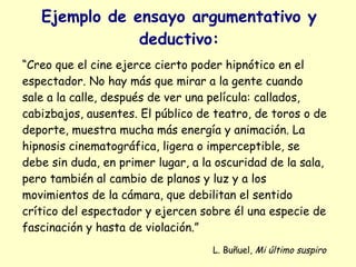 Ejemplo de ensayo argumentativo y
               deductivo:
“Creo que el cine ejerce cierto poder hipnótico en el
espectador. No hay más que mirar a la gente cuando
sale a la calle, después de ver una película: callados,
cabizbajos, ausentes. El público de teatro, de toros o de
deporte, muestra mucha más energía y animación. La
hipnosis cinematográfica, ligera o imperceptible, se
debe sin duda, en primer lugar, a la oscuridad de la sala,
pero también al cambio de planos y luz y a los
movimientos de la cámara, que debilitan el sentido
crítico del espectador y ejercen sobre él una especie de
fascinación y hasta de violación.”
                                    L. Buñuel, Mi último suspiro
 