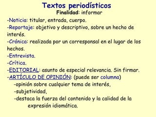 Textos periodísticos
                     Finalidad: informar
-Noticia: titular, entrada, cuerpo.
-Reportaje: objetivo y descriptivo, sobre un hecho de
interés.
-Crónica: realizada por un corresponsal en el lugar de los
hechos.
-Entrevista.
-Crítica.
-EDITORIAL: asunto de especial relevancia. Sin firmar.
-ARTÍCULO DE OPINIÓN: (puede ser columna)
   -opinión sobre cualquier tema de interés,
   -subjetividad,
   -destaca la fuerza del contenido y la calidad de la
          expresión idiomática.
 