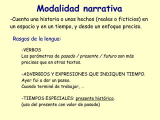 Modalidad narrativa
-Cuenta una historia o unos hechos (reales o ficticios) en
un espacio y en un tiempo, y desde un enfoque preciso.

 Rasgos de la lengua:

    -VERBOS
    Los parámetros de pasado / presente / futuro son más
    precisos que en otros textos.

    -ADVERBIOS Y EXPRESIONES QUE INDIQUEN TIEMPO.
    Ayer fui a dar un paseo.
    Cuando terminé de trabajar, …

    -TIEMPOS ESPECIALES: presente histórico.
    (uso del presente con valor de pasado)
 