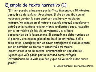 Ejemplo de texto narrativo (1):
 “El tren pasaba a las once por la finca Macondo, y 10 minutos
 después se detenía en Aracataca. El día en que iba con mi
 madrea a vender la casa pasó con una hora y media de
 retraso. Yo estaba en el retrete cuando empezó a acelerar y
 entró por la ventana rota un viento ardiente y seco, revuelto
 con el estrépito de los viejos vagones y el silbato
 despavorido de la locomotora. El corazón me daba tumbos en
 el pecho y una náusea glacial me heló las entrañas. Salí a
 toda prisa, empujado por un pavor semejante al que se siente
 con un temblor de tierra, y encontré a mi madre
 imperturbable en su puesto, enumerando en voz alta los
 lugares que veía pasar por la ventana como ráfagas
 instantáneas de la vida que fue y que no volvería a ser nunca
 jamás.”
                                   G. García Márquez, Vivir para contarla.
 