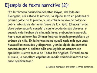 Ejemplo de texto narrativo (2):
 “En la tercera hornacina del altar mayor, del lado del
 Evangelio, allí estaba la noticia. La lápida saltó en pedazos al
 primer golpe de la piocha, y una cabellera viva de color de
 cobre intenso se derramó fuera de la cripta. El maestro de
 obra quiso sacarla completa con la ayuda de sus obreros, y
 cuando más tiraban de ella, más larga y abundante parecía,
 hasta que salieron las últimas hebras todavía prendidas a un
 cráneo de niña. En la hornacina no quedó nada más que unos
 huesecillos menudos y dispersos, y en la lápida de cantería
 carcomida por el salitre sólo era legible un nombre sin
 apellidos: Sierva María de Todos los Ángeles. Extendida en
 el suelo, la cabellera espléndida medía veintidós metros con
 once centímetros.”
                              G. García Márquez, Del amor y otros demonios.
 