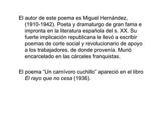 El autor de este poema es Miguel Hernández, (1910-1942). Poeta y dramaturgo de gran fama e impronta en la literatura española del s. XX. Su fuerte implicación republicana le llevó a escribir poemas de corte social y revolucionario de apoyo a los trabajadores, de donde provenía. Murió encarcelado en las cárceles franquistas. El poema “Un carnívoro cuchillo” apareció en el libro  El rayo que no cesa  (1936). 