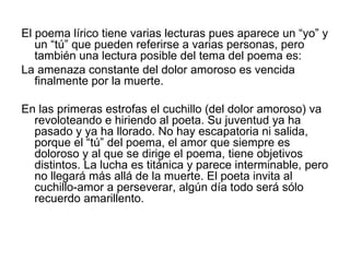 El poema lírico tiene varias lecturas pues aparece un “yo” y un “tú” que pueden referirse a varias personas, pero también una lectura posible del tema del poema es: La amenaza constante del dolor amoroso es vencida finalmente por la muerte. En las primeras estrofas el cuchillo (del dolor amoroso) va revoloteando e hiriendo al poeta. Su juventud ya ha pasado y ya ha llorado. No hay escapatoria ni salida, porque el “tú” del poema, el amor que siempre es doloroso y al que se dirige el poema, tiene objetivos distintos. La lucha es titánica y parece interminable, pero no llegará más allá de la muerte. El poeta invita al cuchillo-amor a perseverar, algún día todo será sólo recuerdo amarillento. 
