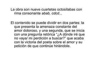 La obra son nueve cuartetas octosílabas con rima consonante  abab, cdcd... El contenido se puede dividir en dos partes: la que presenta la amenaza constante del amor doloroso, y una segunda, que se inicia con una pregunta retórica “¿A dónde iré que no vaya/ mi perdición a buscar?” que acaba con la victoria del poeta sobre el amor y su petición de que continúe hiriéndole. 