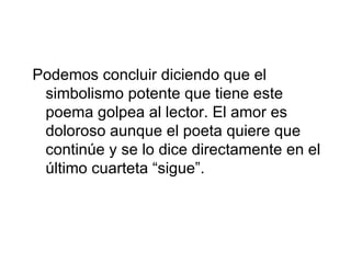Podemos concluir diciendo que el simbolismo potente que tiene este poema golpea al lector. El amor es doloroso aunque el poeta quiere que continúe y se lo dice directamente en el último cuarteta “sigue”.  