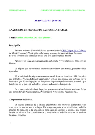 MÓDULO2CAZORLA.                    CARMENCHU HENARES DE SIMÓN. C.P. SAN ISICIO




                            ACTIVIDAD Nº1 (3-03-10)



ANÁLISIS DE UN RECURSO DE LA MOCHILA DIGITAL


Título: Unidad Didáctica 2.0: "Las plantas”.


Descripción.

       Estamos ante una Unidad didáctica perteneciente al CEPr. Virgen de la Cabeza,
de Motril (Granada). Va dirigida a alumnas y alumnos de tercer ciclo de Primaria.
El título de la unidad didáctica nos da una idea del contenido de esta.

      Pertenece al Área de Conocimiento del Medio y va referida al tema de las
Plantas.

      La página, que se encuentra sobre un fondo claro, casi blanco, presenta varios
apartados.

       Al principio de la página no encontramos el título de la unidad didáctica, sino
que el título es “Actividades del tercer ciclo”. Debajo está situada una delgada barra
horizontal que divide la página en dos partes, la parte superior de menor tamaño que
la inferior, en la que está incluido el nombre del centro a la izquierda.

      En el margen izquierdo de la página, encontramos las distintas secciones de las
que consta la web (Guía didáctica, Presentación, Actividades, Recursos,etc.).


Adaptaciones necesarias.

       En la guía didáctica de la unidad encontramos los objetivos, contenidos y las
competencias que se van a trabajar. En lo que respecta a las actividades, incluiría
algunas de iniciación y de ampliación, para aquellas alumnas y alumnos que tengan
interés en afianzar los conocimientos o ampliarlos e incluiría recortes de revistas
buscados por ellos.


1
 