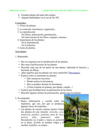 MÓDULO2CAZORLA.                  CARMENCHU HENARES DE SIMÓN. C.P. SAN ISICIO

       6. Estudiar plantas del patio del colegio.
       7. Adquirir habilidades en el uso de las TIC.

    Contenidos:
      1. Clases de plantas.
      2. La nutrición: fotosíntesis, respiración...
      3. La reproducción:
           Por flores: polinización, germinación...
           Sin intervención de las flores: esquejes, estomas...
      4. Importancia de las plantas:
           En la alimentación.
           En la industria.
      5. Guías de plantas.
    Actividades:

    1. Repasando:

       • Haz un esquema con la clasificación de las plantas.
       • Haz otras clasificaciones de las plantas
       • Describe cada una de las partes de una planta, indicando la función, y
         haciendo un dibujo.
       • ¿Qué significa que las plantas son seres autótrofos? Diccionario.
       • Explica cómo se alimentan las plantas:
            • Qué sustancias necesitan.
            • Dónde realiza la fotosíntesis.
            • Qué se produce durante la fotosíntesis.
            • ¿Cómo respiran las plantas, por dónde, cuándo...?
       • Explica qué finalidad tiene la polinización de las flores.
       • Describe algunas formas de polinización, agentes que la realizan.

    2. Investigando:
        • Busca información y escribe sobre los
          tropismos, qué son, por qué se producen,
          algunas clases de tropismos.
        • Las plantas de nuestro entorno (patio). Elegir
          dos plantas de esta relación: sterculia, cyca,
          araucaria, pacífico, paulonia, pata de vaca,
          morera,     falso     pimentero,    olmo.
          Reconócelas en el patio y marca su posición
          en el plano. Escribe su nombre vulgar y el
          nombre científico, su origen...
3
 