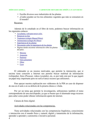 MÓDULO2CAZORLA.                         CARMENCHU HENARES DE SIMÓN. C.P. SAN ISICIO

           • Escribe diversos usos industriales de las plantas
           • ¿Cuáles pueden ser los tres alimentos vegetales que más se consumen en
             el mundo?
      Recursos:

       Además de lo estudiado en el libro de texto, podemos buscar información en
los siguientes enlaces:
       •   Las plantas, web para tercer ciclo.
       •   Botanical on-line
       •   Tropismos (colegio Manuel Pérez)
       •   Animaciones (colegio M. Pérez)
       •   Importancia de las plantas
       •   Documento sobre la importancia de las plantas
       •   Páginas donde encontrar información sobre las plantas
           del patio:
           •   Moreras
           •   Araucaria
           •   Paulonia
           •   Falso pimentero
           •   Olmo
           •   Cyca


      El ordenador es un recurso motivador, que permite la interacción, que si
encima tiene conexión a Internet nos permite buscar multitud de información
(wikipedia), fotos (Picassa), videos (youtube), etc, es por todo esto por lo que jugará
un papel muy importante pero no será el único recurso que utilizemos.

      Para apoyar nuestra explicación nos valdremos de la PDI en caso de disponer
de una en el aula o en su defecto de la pizarra clásica o vileda.

      Por ser un tema que permite la investigación, utilizaremos también el tomo
correspondiente de una enciclopedia, ya que es bueno que el alumnado tenga recursos
para saber como poder obtener información aparte de internet.

      Cámara de fotos digital.

      Actividades relacionadas con las competencias.

       Tiene actividades relacionadas con las competencias lingüística, conocimiento
e interacción con el mundo físico y natural, digital y tratamiento de la información,
aprender a aprender y autonomía e iniciativa personal.
4
 