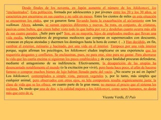 Desde finales de los noventa, en Japón aumenta el número de los hikikomori, los
“enclaustrados". Esta población, formada por adolescentes y por jóvenes entre los 20 y los 30 años, se
caracteriza por encerrarse en sus cuartos y no salir en meses. Entre los cientos de miles en esta situación
se encuentran los otaku, que ya ganaron fama llevando hasta la exacerbación el ais!amiento con los
walkman. Ahora, además, se suman especies diferentes y nuevas. Se trata, en conjunto, de criaturas,
pasivas como bultos, que creen haber visto todo lo que había por ver y desdeñan cuanto ocurra más allá
de sus cuatro paredes. ¿Salir para qué? Son, en su mayoría, hijos de empleados medios que llevan una
vida media, telespectadores de programas mediocres que compran en supermercados con descuento,
veranean en playas atestadas y duermen los domingos hasta la hora de comer. ( ...) Han decidido, en fin,
cambiar el exterior, rutinario y hacinado, por una vida en el interior. Tampoco por una vida interior
porque, según afirman los psicólogos, los hikikomori eluden implicarse en una experiencia que les
requeriría desgastes y conflictos. Se enclaustran, pues, no para orar, sino para no gastar. Para ahorrarse
la vida que les caería encima si siguieran los pasos establecidos y de cuya fatalidad procuran defenderse,
mediante el antagonismo de su indiferencia. Efectivamente, la desaparición de las utopías ha
desencantado notablemente el mundo (o la excitación por vivir), pero hasta hace poco, el afán de hacerse
famoso o comprar muchos bienes de lujo habían llenado parte del vacío. ¿No ocurre ya así en Japón?
Los hikikomori, contemplados a simple vista, parecen vegetales y, por lo tanto, más simples que
cualquier animal, pero observados con otros ojos, su lela compostura resulta orgánicamente justa: la
clase de vida que se les ofrece, en cuanto parte de la gran masa; no merece el precio que el sistema les
reclama. De modo que una de dos: o la calidad mejora o los hikikomori, como seres humanos, no darán
más que cero de sí.
Vicente Verdú, El País
 