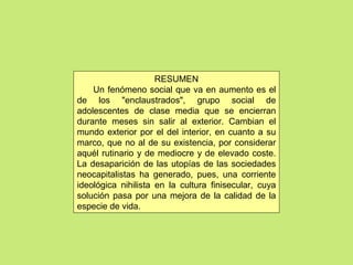 RESUMEN
Un fenómeno social que va en aumento es el
de los "enclaustrados", grupo social de
adolescentes de clase media que se encierran
durante meses sin salir al exterior. Cambian el
mundo exterior por el del interior, en cuanto a su
marco, que no al de su existencia, por considerar
aquél rutinario y de mediocre y de elevado coste.
La desaparición de las utopías de las sociedades
neocapitalistas ha generado, pues, una corriente
ideológica nihilista en la cultura finisecular, cuya
solución pasa por una mejora de la calidad de la
especie de vida.
 
