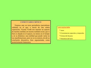 LOCALIZACIÓN
* Autor
* Circunstancias espaciales y temporales
* Formas del discurso
* Naturaleza del texto
COMENTARIO CRÍTICO
Estamos ante un texto periodístico (periodismo
cultural) en el que, a través de una sobria
exposición, Vicente Verdú nos muestra un aspecto
de nuestra realidad, de nuestra realidad social, que si
bien es alejada en el espacio, no menos en el tiempo
y en su dinámica: una realidad que puede variar en
sus manifestaciones, pero no en su esencia, de ahí su
conclusión disyuntiva, bien argumentada, como
posteriormente trataremos.
 