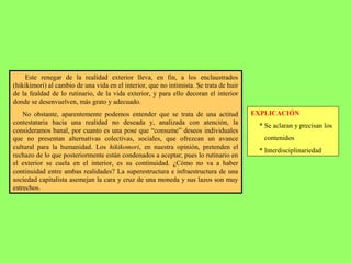 Este renegar de la realidad exterior lleva, en fin, a los enclaustrados
(hikikimori) al cambio de una vida en el interior, que no intimista. Se trata de huir
de la fealdad de lo rutinario, de la vida exterior, y para ello decoran el interior
donde se desenvuelven, más grato y adecuado.
No obstante, aparentemente podemos entender que se trata de una actitud
contestataria hacia una realidad no deseada y, analizada con atención, la
consideramos banal, por cuanto es una pose que “consume” deseos individuales
que no presentan alternativas colectivas, sociales, que ofrezcan un avance
cultural para la humanidad. Los hikikomori, en nuestra opinión, pretenden el
rechazo de lo que posteriormente están condenados a aceptar, pues lo rutinario en
el exterior se cuela en el interior, es su continuidad. ¿Cómo no va a haber
continuidad entre ambas realidades? La superestructura e infraestructura de una
sociedad capitalista asemejan la cara y cruz de una moneda y sus lazos son muy
estrechos.
EXPLICACIÓN
* Se aclaran y precisan los
contenidos
* Interdisciplinariedad
 