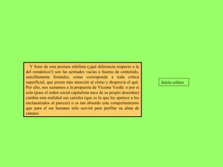 Y fruto de esta postura nihilista (¡qué diferencia respecto a la
del romántico!) son las actitudes vacías o hueras de contenido,
sencillamente formales, como corresponde a toda crítica
superficial, que presta más atención al cómo y desprecia el qué.
Por ello, nos sumamos a la propuesta de Vicente Verdú: o por sí
sola (pues el orden social capitalista nace de su propio desorden)
cambia esta realidad sus caireles (que es lo que les apetece a los
enclaustrados al parecer) o es tan absurdo este comportamiento
que para el ser humano sólo servirá para perfilar su alma de
cántaro
Juicio crítico
 