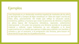 Ejemplos
Juan Goytisolo es un destacado novelista español de mediados de los años
50 del siglo XX y Campos de Níjar constituye un “libro de viajes” escrito en
estos años, precisamente. De modo que refleja la situación social,
económica, política y humana que vivían la provincia de Almería y España
en plena época del franquismo (dictadura, represión, aislamiento
internacional…). El autor nos presenta una Almería sumida en la pobreza
material y cultural, cuyos habitantes se ven obligados a la dura
supervivencia en un medio que apenas si daba para subsistir con hambre y
carestía o, por el contrario, a la emigración casi forzosa, para buscar en
otras tierras lo que aquí no se podía encontrar.
 