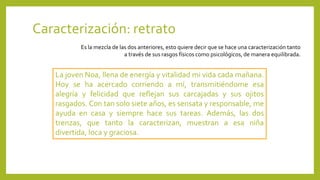Caracterización: retrato
Es la mezcla de las dos anteriores, esto quiere decir que se hace una caracterización tanto
a través de sus rasgos físicos como psicológicos, de manera equilibrada.
La joven Noa, llena de energía y vitalidad mi vida cada mañana.
Hoy se ha acercado corriendo a mí, transmitiéndome esa
alegría y felicidad que reflejan sus carcajadas y sus ojitos
rasgados. Con tan solo siete años, es sensata y responsable, me
ayuda en casa y siempre hace sus tareas. Además, las dos
trenzas, que tanto la caracterizan, muestran a esa niña
divertida, loca y graciosa.
 