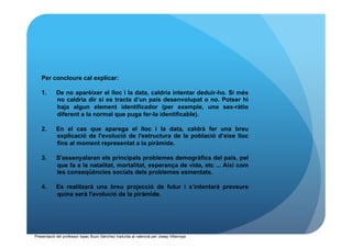 Per concloure cal explicar:

   1.       De no aparèixer el lloc i la data, caldria intentar deduir-ho. Si més
            no caldria dir si es tracta d’un país desenvolupat o no. Potser hi
            haja algun element identificador (per exemple, una sex-ràtio
            diferent a la normal que puga fer-la identificable).

   2.       En el cas que aparega el lloc i la data, caldrà fer una breu
            explicació de l'evolució de l'estructura de la població d’eixe lloc
            fins al moment representat a la piràmide.

   3.       S'assenyalaran els principals problemes demogràfics del país, pel
            que fa a la natalitat, mortalitat, esperança de vida, etc ... Així com
            les conseqüències socials dels problemes esmentats.

   4.       Es realitzarà una breu projecció de futur i s’intentarà preveure
            quina serà l'evolució de la piràmide.




Presentació del professor Isaac Buzo Sánchez traduïda al valencià per Josep Villarroya
 