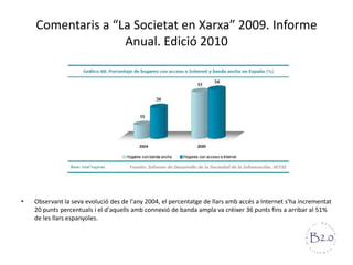 Comentaris a “La Societat en Xarxa” 2009. Informe Anual. Edició 2010Observant la sevaevolució des de l'any 2004, el percentatge de llarsambaccés a Internet s'haincrementat 20 puntspercentuals i el d'aquellsambconnexió de banda ampla va créixer 36 puntsfins a arribar al 51% de les llarsespanyoles. 