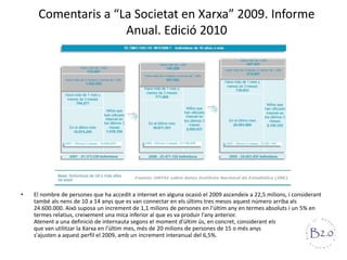 Comentaris a “La Societat en Xarxa” 2009. Informe Anual. Edició 2010El nombre de persones que ha accedit a internet en alguna ocasió el 2009 ascendeix a 22,5 milions, i considerant també als nens de 10 a 14 anys que es van connectar en els últims tres mesos aquest número arriba als 24.600.000. Això suposa un increment de 1,1 milions de persones en l'últim any en termes absoluts i un 5% en termes relatius, creixement una mica inferior al que es va produir l'any anterior.Atenent a una definició de internauta segons el moment d'últim ús, en concret, considerant els                               que van utilitzar la Xarxa en l'últim mes, més de 20 milions de persones de 15 o més anys                                 d'edat s'ajusten a aquest perfil el 2009, amb un increment interanual del 6,5%.