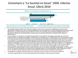 Comentaris a “La Societat en Xarxa” 2009. Informe Anual. Edició 2010De les dades d’aquest gràfic més de les del següent, veiem com encara el que signifiquen les eines 2.0, la possibilitat d’interacció a la xarxa, el fet que existeixen unes eines gratuïtes i una tecnologia fàcil d’utilitzar per part dels usuaris, ja siguin empreses com particulars, encara no és valorat, ja que disposar de pàgina web no es garantia en absolut d’una Interactivitat a la xarxa que ens permeti participar en societat de les relacions electròniques.Es per això que  les empreses i els professionals poden encara obtenir avantatges importants en un primer posicionament en aquestes tecnologies i sobretot en un entendre que el “màrqueting” serà molt fortament social o no serà. Que qui ens ha de recomanar no son campanyes impersonals sinó les persones que confien en nosaltres i ens coneixen. Ens coneixen precisament perquè han entrat en contacte amb nosaltres via les eines 2.0 i que ens recomanen a les persones del seu cercle. Aquesta manera de “boca a boca” digital que temps enrere tenia una repercussió limitada a un petit cercle d'amics però que ara gracies a Internet traspassa fronteres i a la vegada dona confiança en l'àmbit proper, és la via que ens pot ajudar a ser punta de llança en cada un dels nostres negocis.Internet doncs, i les xarxes socials com a conseqüència, són el nou boca a boca digital. I tots sabem que la recomanació ha estat sempre la millor manera de tenir èxit en les nostres activitats econòmiques. La confiança ho es tot. Ser present activament a la xarxa amb un weblog i gràcies a les eines gratuïtes  fàcils d’utilitzar, les eines 2.0, és una bona manera d’encarar el futur amb optimisme dins la nova societat del coneixement.Transparència, confiança, feina ben feta, èxit. Comenceu a tenir les eines i els canals per obtenir-lo. Us animo a aprofundir en el camí del coneixement, del compartir i del comunicar en xarxa.