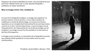 Expliqueu de manera detallada les eines i els procediments que
pot haver utilitzat l’autor per a crear aquesta fotografia, i
justifiqueu el vostre raonament.
Mirar la imatge mínim 1min. Analitzar-la	
  
Es	
  tracta	
  d’una	
  fotograﬁa	
  analògica.	
  La	
  imatge	
  està	
  captada	
  en	
  un	
  
escenari	
  natural,	
  el	
  carrer	
  parisenc,	
  i	
  no	
  ha	
  sofert	
  cap	
  Ppus	
  de	
  
modiﬁcació	
  ni	
  procés	
  de	
  fotomuntatge,	
  ens	
  mostra	
  una	
  situació	
  
espontània,	
  és	
  un	
  enregistrament	
  documental	
  d’una	
  acció	
  que	
  estava	
  
succeint	
  en	
  un	
  lloc	
  i	
  moment	
  determinats.	
  L’autor	
  ha	
  Pngut	
  cura	
  de	
  
l’enquadrament	
  i	
  de	
  l’expressivitat	
  de	
  l’acció	
  del	
  personatge,	
  per	
  tal	
  
d’elaborar	
  una	
  imatge	
  inusual	
  d’un	
  fet	
  quoPdià	
  en	
  la	
  vida	
  nocturna	
  
del	
  Paris	
  d’entreguerres.	
  	
  
	
  
La	
  imatge	
  es	
  pot	
  considerar	
  un	
  antecedent	
  de	
  la	
  fotograﬁa	
  humanista	
  
que	
  reﬂecPa	
  l’àmbit	
  quoPdià	
  en	
  la	
  seva	
  realitat	
  amb	
  una	
  certa	
  
aurèola	
  poèPca.	
  	
  
Prostituta, Gyula Halász, Brassaï, 1933.
 