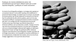 Expliqueu de manera detallada les eines i els
procediments que pot haver utilitzat l’autor per a crear
aquesta fotografia, i justifiqueu el vostre raonament	
  
Es	
  tracta	
  d’una	
  fotograﬁa	
  analògica.	
  La	
  imatge	
  està	
  captada	
  en	
  
un	
  escenari	
  natural	
  i	
  no	
  ha	
  sofert	
  cap	
  Ppus	
  de	
  modiﬁcació	
  ni	
  
procés	
  de	
  fotomuntatge.	
  Es	
  evident	
  que	
  hi	
  va	
  haver	
  una	
  posada	
  
en	
  escena	
  prèvia,	
  per	
  tal	
  de	
  evidenciar	
  el	
  moment	
  en	
  el	
  que	
  la	
  
llum	
  fa	
  confondre	
  els	
  dits	
  amb	
  les	
  pedres,	
  però	
  no	
  hi	
  ha	
  cap	
  
il·∙luminació	
  arPﬁcial.	
  La	
  preparació	
  prèvia	
  es	
  limita	
  a	
  la	
  posició	
  
dels	
  dits	
  i	
  a	
  la	
  conﬁguració	
  de	
  l’enquadrament	
  buscat	
  per	
  
l’arPsta	
  sense	
  que	
  intervingui	
  cap	
  element	
  decoraPu	
  o	
  
d’atrezzo	
  arPﬁcial,	
  com	
  ara	
  decorats	
  o	
  vesPts.	
  Tampoc	
  no	
  hi	
  ha	
  
cap	
  mena	
  de	
  manipulació	
  posterior	
  a	
  la	
  presa	
  de	
  la	
  fotograﬁa	
  
com	
  ara	
  un	
  fotomuntatge	
  o	
  alteració	
  del	
  negaPu	
  en	
  laboratori.	
  
Segurament	
  l’autor	
  vol	
  fugir	
  de	
  qualsevol	
  arPﬁci	
  i	
  destacar	
  
l’aspecte	
  naturalista	
  de	
  la	
  seva	
  fotograﬁa.	
  El	
  poder	
  evocador	
  de	
  
la	
  imatge	
  recau	
  doncs,	
  no	
  en	
  posades	
  en	
  escenes	
  arPﬁcioses	
  ni	
  
en	
  manipulacions	
  al	
  laboratori	
  de	
  revelat,	
  sinó	
  en	
  la	
  tria	
  d’una	
  
imatge	
  suggeridora	
  i	
  d’un	
  punt	
  de	
  vista	
  arriscat.	
  	
  
 