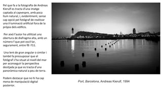 Pel	
  que	
  fa	
  a	
  la	
  fotograﬁa	
  de	
  Andreas	
  
Kierulf	
  es	
  tracta	
  d’una	
  imatge	
  
captada	
  al	
  capvespre,	
  amb	
  poca	
  
llum	
  natural,	
  i,	
  evidentment,	
  sense	
  
cap	
  opció	
  pel	
  fotógraf	
  de	
  realitzar	
  
una	
  il·∙luminació	
  arPﬁcial	
  fora	
  de	
  la	
  
própia	
  dels	
  ediﬁcis.	
  
	
  
	
  Per	
  aixó	
  l’autor	
  ha	
  uPlitzat	
  una	
  
obertura	
  de	
  diafragma	
  alta,	
  amb	
  un	
  
número	
  f	
  que	
  pot	
  oscil·∙lar,	
  
segurament,	
  entre	
  f8	
  i	
  f11.	
  
	
  
	
  Una	
  lent	
  de	
  gran	
  angular	
  o	
  similar	
  i	
  
també	
  fa	
  pressuposar	
  que	
  el	
  
fotógraf	
  s’ha	
  situat	
  al	
  nivell	
  del	
  mar	
  
per	
  aconseguir	
  la	
  perspecPva	
  
desitjada	
  ja	
  que	
  es	
  tracta	
  d’una	
  
panoràmica	
  natural	
  a	
  peu	
  de	
  terra.	
  	
  
	
  
Podem	
  destacar	
  que	
  no	
  hi	
  ha	
  cap	
  
mena	
  de	
  manipulació	
  digital	
  
posterior.	
  	
  
Port, Barcelona, Andreas Kierulf, 1994
	
  
 