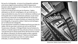 Pel	
  que	
  fa	
  a	
  la	
  fotograﬁa,	
  	
  es	
  tracta	
  d’una	
  fotograﬁa	
  realitzada	
  
amb	
  càmera	
  digital	
  amb	
  procediment	
  HDR	
  (3	
  exposicions).	
  
Donada	
  la	
  data	
  de	
  realització	
  de	
  la	
  fotograﬁa,	
  2012,	
  s’ha	
  realitzat	
  
amb	
  una	
  càmera	
  digital.	
  	
  
La	
  llum	
  és	
  la	
  natural	
  que	
  entra	
  per	
  les	
  ﬁnestres.	
  L'òpPca	
  
uPlitzada	
  és	
  un	
  28	
  mm	
  i	
  el	
  diafragma	
  a	
  22,	
  per	
  tal	
  de	
  tenir	
  la	
  
major	
  profunditat	
  de	
  camp,	
  fent	
  servir	
  la	
  distància	
  mulPfocal,	
  per	
  
tal	
  de	
  poder	
  tenir	
  el	
  màxim	
  d’elements	
  enfocats.	
  Es	
  pot	
  raonar	
  
que	
  la	
  llum	
  és	
  natural	
  per	
  la	
  claredat	
  del	
  ﬁnal	
  de	
  l’escala	
  que	
  
entra	
  per	
  la	
  ﬁnestra	
  i	
  la	
  manca	
  d’ombres	
  en	
  la	
  paret	
  de	
  la	
  dreta	
  
de	
  la	
  fotograﬁa,	
  el	
  que	
  porta	
  a	
  deduir	
  l’obertura	
  del	
  diafragma	
  
per	
  la	
  realització	
  de	
  la	
  fotograﬁa.	
  
Es	
  pot	
  argumentar	
  la	
  distància	
  mulPfocal	
  pel	
  fet	
  de	
  que	
  totes	
  les	
  
rajoles,	
  tant	
  les	
  que	
  estan	
  a	
  primer	
  pla	
  com	
  les	
  del	
  ﬁnal	
  de	
  
l’escala	
  estan	
  enfocades.	
  El	
  fotògraf	
  Rubén	
  García	
  Perdomo	
  ha	
  
uPlitzat	
  un	
  trípode	
  especial	
  de	
  braç	
  arPculat	
  col·∙locat	
  a	
  la	
  barana	
  
i	
  que	
  permet	
  que	
  la	
  càmera	
  quedi	
  dintre	
  del	
  forat	
  de	
  les	
  escales	
  
per	
  obtenir	
  el	
  pla	
  picat.	
  Els	
  alumnes	
  poden	
  arribar	
  a	
  aquesta	
  
conclusió	
  perquè	
  amb	
  llum	
  natural	
  i	
  l’obertura	
  de	
  diafragma	
  
necessària	
  per	
  aconseguir	
  que	
  totes	
  les	
  rajoles	
  esPguin	
  
enfocades,	
  la	
  càmera	
  ha	
  d’estar	
  immobilitzada.	
  
Relativitat, Rubén García Perdomo, 2012
 