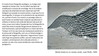 Barda tirada en un campo verde, Juan Rulfo, 1948.
Es	
  tracta	
  d’una	
  fotograﬁa	
  analògica.	
  La	
  imatge	
  està	
  
captada	
  en	
  temps	
  real,	
  i	
  no	
  ha	
  sofert	
  cap	
  Ppus	
  de	
  
modiﬁcació	
  ni	
  procés	
  de	
  muntatge.	
  No	
  es	
  fa	
  evident	
  
cap	
  Ppus	
  de	
  preproducció	
  que	
  suposi	
  per	
  part	
  del	
  
fotògraf	
  una	
  posada	
  en	
  escena	
  prèvia,	
  ni	
  pel	
  que	
  fa	
  a	
  la	
  
escenograﬁa,	
  ni	
  tampoc	
  en	
  la	
  presència	
  de	
  cap	
  element	
  
viu,	
  animal	
  o	
  humà.	
  Ens	
  mostra	
  un	
  paisatge	
  sobre	
  el	
  
qual	
  l’autor	
  no	
  sembla	
  haver	
  imposat	
  cap	
  alteració	
  ni	
  
arhsPca	
  ni	
  tècnica	
  més	
  enllà	
  del	
  descens	
  del	
  punt	
  de	
  
vista,	
  ja	
  que	
  com	
  indica	
  l’alçada	
  del	
  mur	
  la	
  fotograﬁa	
  ha	
  
estat	
  feta	
  amb	
  el	
  trípode	
  lleugerament	
  abaixat	
  en	
  la	
  
línia	
  horitzontal	
  a	
  aproximadament	
  un	
  metre	
  del	
  terra.	
  
Tampoc	
  no	
  hi	
  ha	
  cap	
  mena	
  de	
  manipulació	
  posterior	
  a	
  
la	
  pressa	
  de	
  la	
  fotograﬁa,	
  com	
  ara	
  un	
  fotomuntatge	
  o	
  
alteració	
  del	
  negaPu	
  en	
  laboratori.	
  Segurament	
  l’autor	
  
volia	
  fugir	
  de	
  qualsevol	
  arPﬁci,	
  tant	
  de	
  moda	
  entre	
  els	
  
creadors	
  contemporanis	
  de	
  la	
  dècada	
  anterior,	
  i	
  
acostar-­‐se	
  més	
  a	
  les	
  noves	
  tendències	
  naturalistes	
  de	
  
postguerra.	
  	
  
 