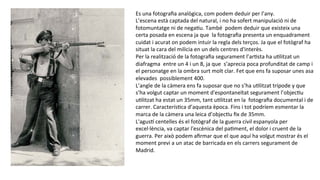 Es	
  una	
  fotograﬁa	
  analògica,	
  com	
  podem	
  deduir	
  per	
  l’any.	
  
L’escena	
  està	
  captada	
  del	
  natural,	
  i	
  no	
  ha	
  sofert	
  manipulació	
  ni	
  de	
  
fotomuntatge	
  ni	
  de	
  negaPu.	
  També	
  	
  podem	
  deduir	
  que	
  existeix	
  una	
  
certa	
  posada	
  en	
  escena	
  ja	
  que	
  	
  la	
  fotograﬁa	
  presenta	
  un	
  enquadrament	
  
cuidat	
  i	
  acurat	
  on	
  podem	
  intuir	
  la	
  regla	
  dels	
  terços.	
  Ja	
  que	
  el	
  fotògraf	
  ha	
  
situat	
  la	
  cara	
  del	
  milicia	
  en	
  un	
  dels	
  centres	
  d'interès.	
  
Per	
  la	
  realització	
  de	
  la	
  fotograﬁa	
  segurament	
  l’arPsta	
  ha	
  uPlitzat	
  un	
  
diafragma	
  	
  entre	
  un	
  4	
  i	
  un	
  8,	
  ja	
  que	
  	
  s’aprecia	
  poca	
  profunditat	
  de	
  camp	
  i	
  
el	
  personatge	
  en	
  la	
  ombra	
  surt	
  molt	
  clar.	
  Fet	
  que	
  ens	
  fa	
  suposar	
  unes	
  asa	
  
elevades	
  	
  possiblement	
  400.	
  
L’angle	
  de	
  la	
  càmera	
  ens	
  fa	
  suposar	
  que	
  no	
  s’ha	
  uPlitzat	
  trípode	
  y	
  que	
  
s’ha	
  volgut	
  captar	
  un	
  moment	
  d'espontaneïtat	
  segurament	
  l’objecPu	
  
uPlitzat	
  ha	
  estat	
  un	
  35mm,	
  tant	
  uPlitzat	
  en	
  la	
  	
  fotograﬁa	
  documental	
  i	
  de	
  
carrer.	
  CaracterísPca	
  d’aquesta	
  època.	
  Fins	
  i	
  tot	
  podríem	
  esmentar	
  la	
  
marca	
  de	
  la	
  càmera	
  una	
  leica	
  d’objecPu	
  ﬁx	
  de	
  35mm.	
  
L'agush	
  centelles	
  és	
  el	
  fotògraf	
  de	
  la	
  guerra	
  civil	
  espanyola	
  per	
  
excel·∙lència,	
  va	
  captar	
  l'escènica	
  del	
  paPment,	
  el	
  dolor	
  i	
  cruent	
  de	
  la	
  
guerra.	
  Per	
  això	
  podem	
  aﬁrmar	
  que	
  el	
  que	
  aquí	
  ha	
  volgut	
  mostrar	
  és	
  el	
  
moment	
  previ	
  a	
  un	
  atac	
  de	
  barricada	
  en	
  els	
  carrers	
  segurament	
  de	
  
Madrid.	
  
	
  
 