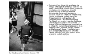 •  Es	
  tracta	
  d’una	
  fotograﬁa	
  analògica.	
  La	
  
imatge	
  està	
  captada	
  en	
  temps	
  real,	
  i	
  no	
  ha	
  
sofert	
  cap	
  Ppus	
  de	
  modiﬁcació	
  ni	
  procés	
  de	
  
muntatge,	
  ens	
  mostra	
  una	
  situació	
  
espontània,	
  és	
  un	
  enregistrament	
  
documental	
  d’una	
  acció	
  que	
  estava	
  
succeint	
  en	
  un	
  lloc	
  i	
  moment	
  determinats.	
  
L’autor,	
  considerat	
  un	
  dels	
  pares	
  del	
  
fotoperiodisme,	
  ha	
  Pngut	
  cura	
  de	
  
l’enquadrament	
  i	
  de	
  l’expressivitat	
  de	
  
l’acció	
  dels	
  personatges,	
  per	
  tal	
  d’elaborar	
  
una	
  imatge	
  inusual	
  d’un	
  fet	
  quoPdià.	
  La	
  
imatge	
  està	
  vinculada	
  amb	
  el	
  moviment	
  de	
  
la	
  fotograﬁa	
  humanista	
  sorgit	
  després	
  de	
  la	
  
Segona	
  Guerra	
  Mundial,	
  aquest	
  corrent	
  
acollia	
  fotògrafs	
  dispars	
  i	
  podia	
  incloure	
  
tant	
  el	
  reportatge	
  social,	
  que	
  reﬂecPa	
  
l’àmbit	
  quoPdià	
  en	
  la	
  seva	
  realitat,	
  amb	
  
una	
  certa	
  aurèola	
  poèPca.	
  	
  
 