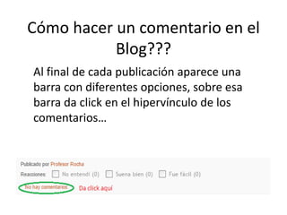 Cómo hacer un comentario en el
Blog???
Al final de cada publicación aparece una
barra con diferentes opciones, sobre esa
barra da click en el hipervínculo de los
comentarios…
 