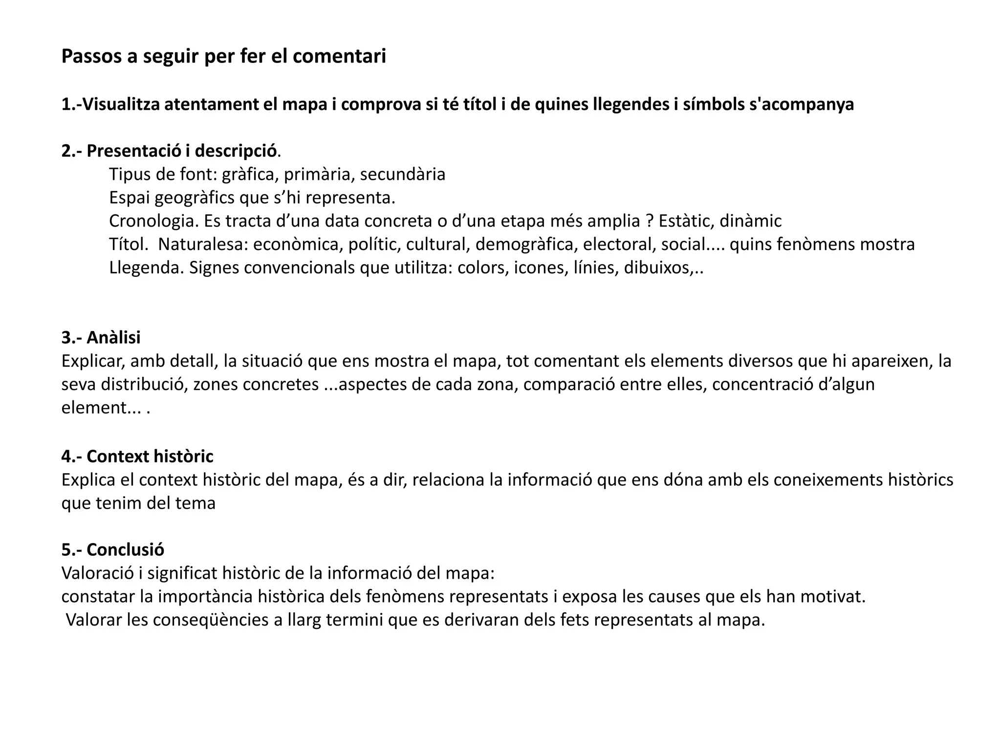 Passos a seguir per fer el comentari 
1.-Visualitza atentament el mapa i comprova si té títol i de quines llegendes i símbols s'acompanya 
2.- Presentació i descripció. 
Tipus de font: gràfica, primària, secundària 
Espai geogràfics que s’hi representa. 
Cronologia. Es tracta d’una data concreta o d’una etapa més amplia ? Estàtic, dinàmic 
Títol. Naturalesa: econòmica, polític, cultural, demogràfica, electoral, social.... quins fenòmens mostra 
Llegenda. Signes convencionals que utilitza: colors, icones, línies, dibuixos,.. 
3.- Anàlisi 
Explicar, amb detall, la situació que ens mostra el mapa, tot comentant els elements diversos que hi apareixen, la 
seva distribució, zones concretes ...aspectes de cada zona, comparació entre elles, concentració d’algun 
element... . 
4.- Context històric 
Explica el context històric del mapa, és a dir, relaciona la informació que ens dóna amb els coneixements històrics 
que tenim del tema 
5.- Conclusió 
Valoració i significat històric de la informació del mapa: 
constatar la importància històrica dels fenòmens representats i exposa les causes que els han motivat. 
Valorar les conseqüències a llarg termini que es derivaran dels fets representats al mapa. 
 