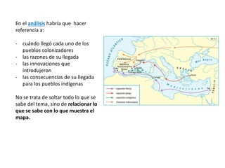 En el análisis habría que hacer
referencia a:
- cuándo llegó cada uno de los
pueblos colonizadores
- las razones de su llegada
- las innovaciones que
introdujeron
- las consecuencias de su llegada
para los pueblos indígenas
No se trata de soltar todo lo que se
sabe del tema, sino de relacionar lo
que se sabe con lo que muestra el
mapa.
 