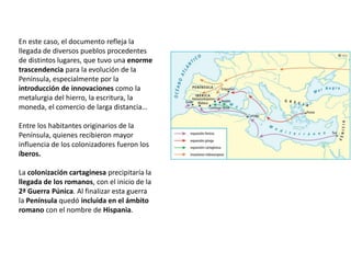 En este caso, el documento refleja la
llegada de diversos pueblos procedentes
de distintos lugares, que tuvo una enorme
trascendencia para la evolución de la
Península, especialmente por la
introducción de innovaciones como la
metalurgia del hierro, la escritura, la
moneda, el comercio de larga distancia…
Entre los habitantes originarios de la
Península, quienes recibieron mayor
influencia de los colonizadores fueron los
íberos.
La colonización cartaginesa precipitaría la
llegada de los romanos, con el inicio de la
2ª Guerra Púnica. Al finalizar esta guerra
la Península quedó incluida en el ámbito
romano con el nombre de Hispania.
 