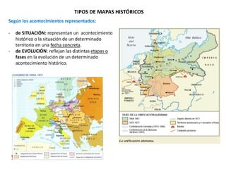 TIPOS DE MAPAS HISTÓRICOS
Según los acontecimientos representados:
- de SITUACIÓN: representan un acontecimiento
histórico o la situación de un determinado
territorio en una fecha concreta.
- de EVOLUCIÓN: reflejan las distintas etapas o
fases en la evolución de un determinado
acontecimiento histórico.
 