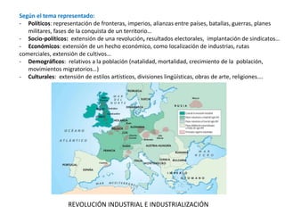 Según el tema representado:
- Políticos: representación de fronteras, imperios, alianzas entre países, batallas, guerras, planes
militares, fases de la conquista de un territorio…
- Socio-políticos: extensión de una revolución, resultados electorales, implantación de sindicatos…
- Económicos: extensión de un hecho económico, como localización de industrias, rutas
comerciales, extensión de cultivos…
- Demográficos: relativos a la población (natalidad, mortalidad, crecimiento de la población,
movimientos migratorios…)
- Culturales: extensión de estilos artísticos, divisiones lingüísticas, obras de arte, religiones….
REVOLUCIÓN INDUSTRIAL E INDUSTRIALIZACIÓN
 