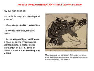 ANTES DE EMPEZAR: OBSERVACIÓN ATENTA Y LECTURA DEL MAPA
Hay que fijarse bien en:
- el título del mapa y la cronología (si
aparecen)
- el espacio geográfico representado
- la leyenda: fronteras, símbolos,
colores…
- si es un mapa antiguo, coetáneo de
la época en que se produjeron los
acontecimientos o hechos que se
representan en él, se ha tener en
cuenta al autor o la institución que lo
publicó
Mapa publicado por los nazis en 1933 para crear temor
entre la población alemana ante una posible amenaza de
bombardeo por los checoslovacos
 